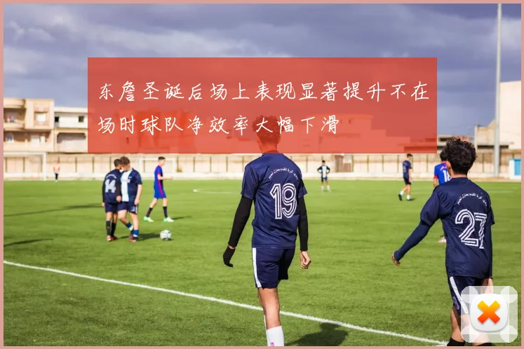 东詹圣诞后场上表现显著提升不在场时球队净效率大幅下滑