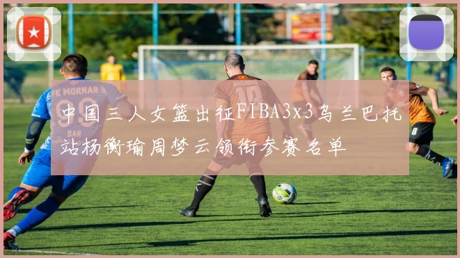 中国三人女篮出征FIBA3x3乌兰巴托站杨衡瑜周梦云领衔参赛名单