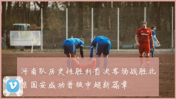 河南队历史性胜利首次客场战胜北京国安成功晋级中超新篇章