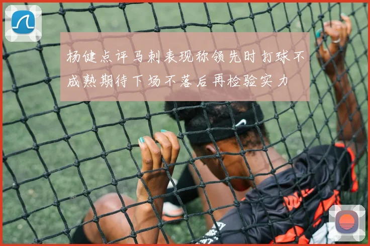 杨健点评马刺表现称领先时打球不成熟期待下场不落后再检验实力