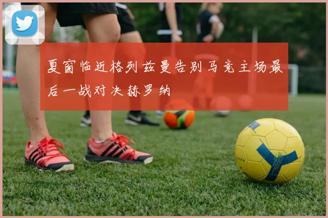 夏窗临近格列兹曼告别马竞主场最后一战对决赫罗纳