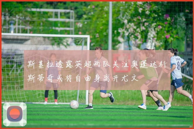 斯基拉透露英超两队关注奥蓬达科斯蒂奇或将自由身离开尤文