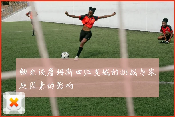 鲍尔谈詹姆斯回归克城的挑战与家庭因素的影响