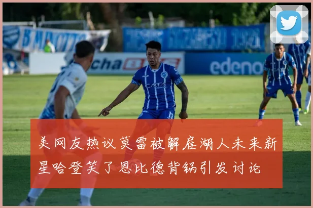 美网友热议莫雷被解雇湖人未来新星哈登笑了恩比德背锅引发讨论