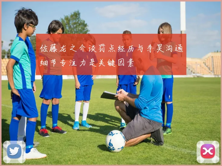 佐藤龙之介谈罚点经历与李昊沟通细节专注力是关键因素
