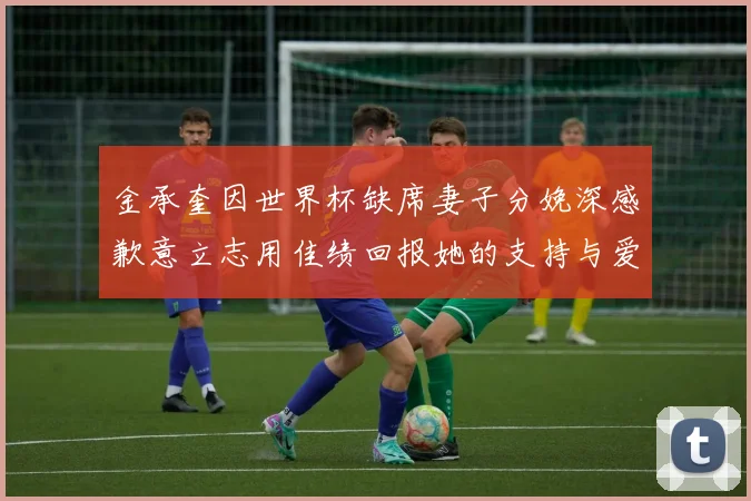 金承奎因世界杯缺席妻子分娩深感歉意立志用佳绩回报她的支持与爱