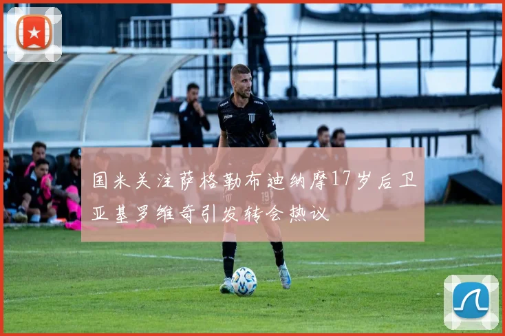国米关注萨格勒布迪纳摩17岁后卫亚基罗维奇引发转会热议