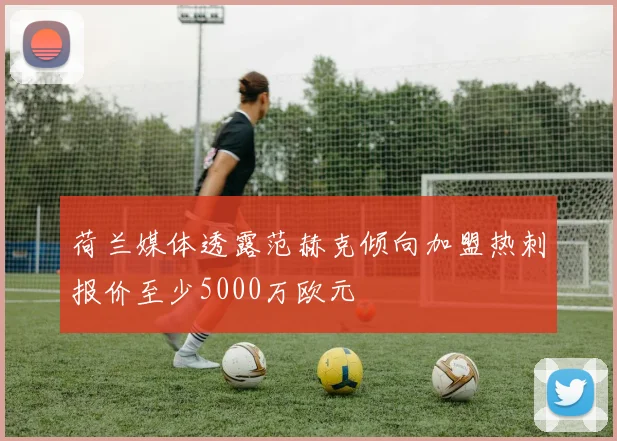 荷兰媒体透露范赫克倾向加盟热刺报价至少5000万欧元