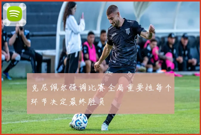 克尼佩尔强调比赛全局重要性每个环节决定最终胜负