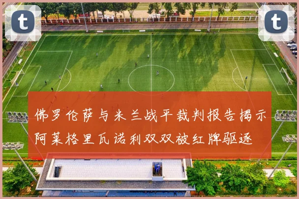 佛罗伦萨与米兰战平裁判报告揭示阿莱格里瓦诺利双双被红牌驱逐