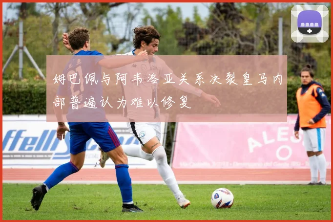 姆巴佩与阿韦洛亚关系决裂皇马内部普遍认为难以修复