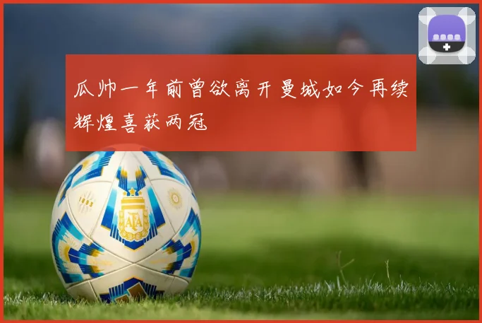 瓜帅一年前曾欲离开曼城如今再续辉煌喜获两冠